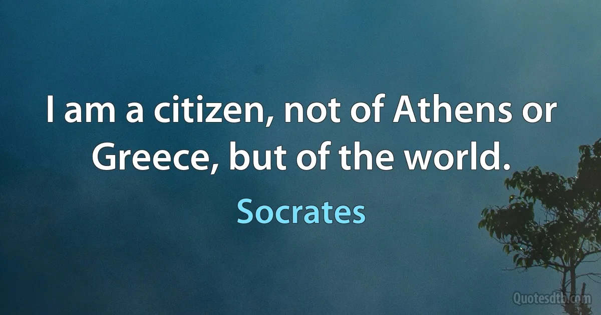 I am a citizen, not of Athens or Greece, but of the world. (Socrates)