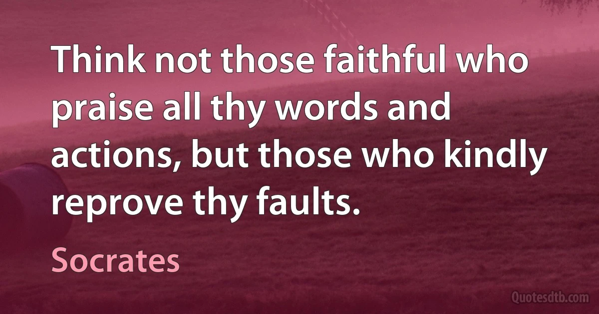 Think not those faithful who praise all thy words and actions, but those who kindly reprove thy faults. (Socrates)