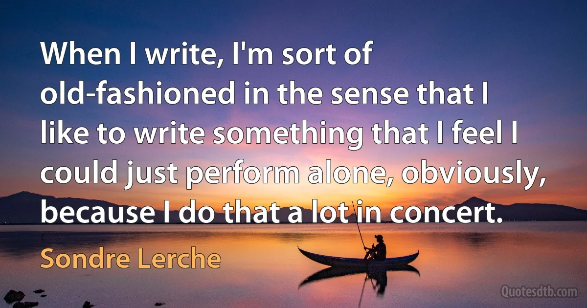 When I write, I'm sort of old-fashioned in the sense that I like to write something that I feel I could just perform alone, obviously, because I do that a lot in concert. (Sondre Lerche)