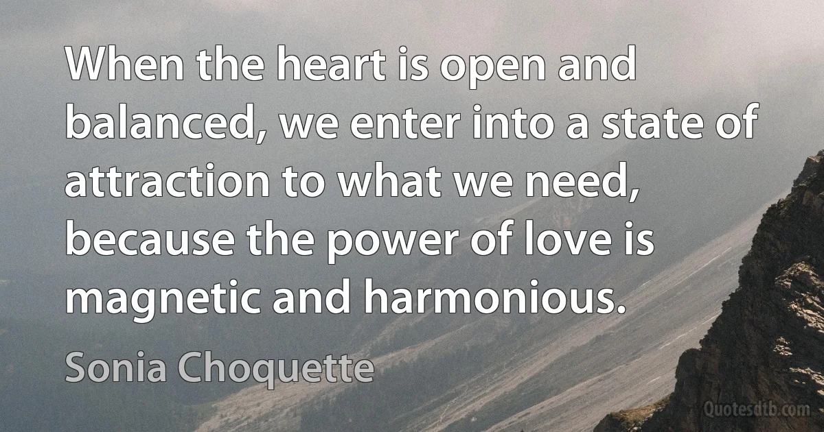 When the heart is open and balanced, we enter into a state of attraction to what we need, because the power of love is magnetic and harmonious. (Sonia Choquette)