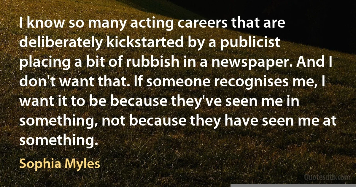 I know so many acting careers that are deliberately kickstarted by a publicist placing a bit of rubbish in a newspaper. And I don't want that. If someone recognises me, I want it to be because they've seen me in something, not because they have seen me at something. (Sophia Myles)