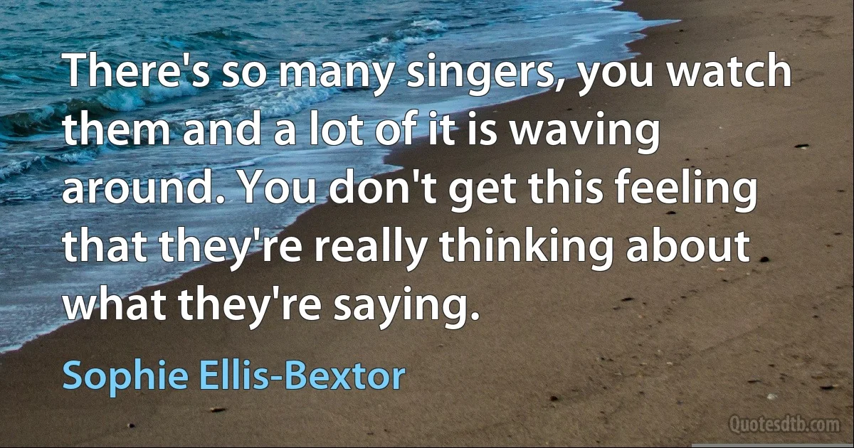 There's so many singers, you watch them and a lot of it is waving around. You don't get this feeling that they're really thinking about what they're saying. (Sophie Ellis-Bextor)