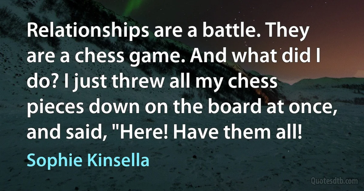 Relationships are a battle. They are a chess game. And what did I do? I just threw all my chess pieces down on the board at once, and said, "Here! Have them all! (Sophie Kinsella)