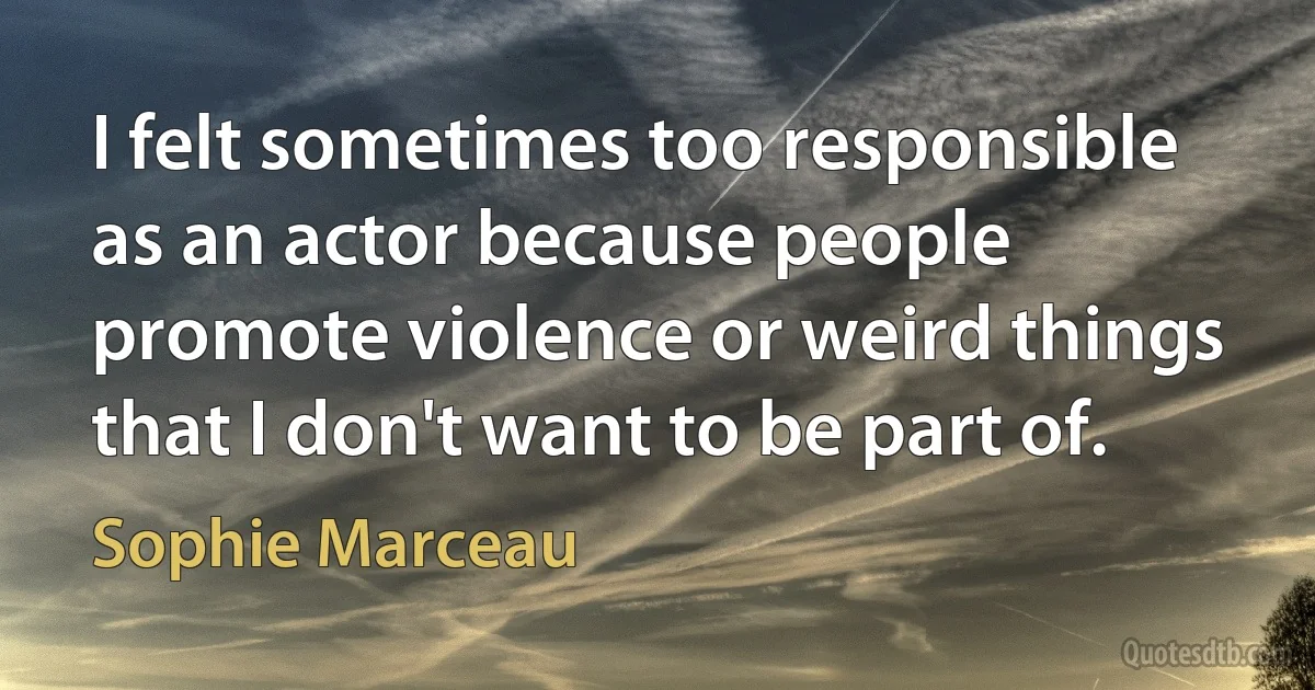 I felt sometimes too responsible as an actor because people promote violence or weird things that I don't want to be part of. (Sophie Marceau)