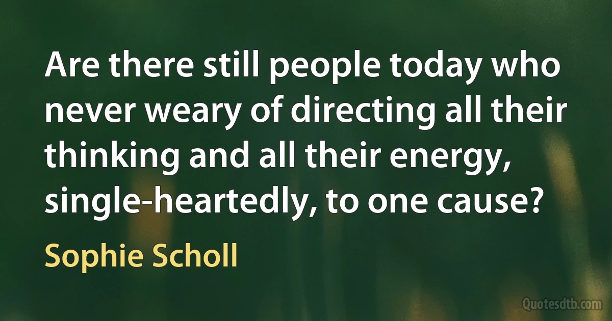 Are there still people today who never weary of directing all their thinking and all their energy, single-heartedly, to one cause? (Sophie Scholl)