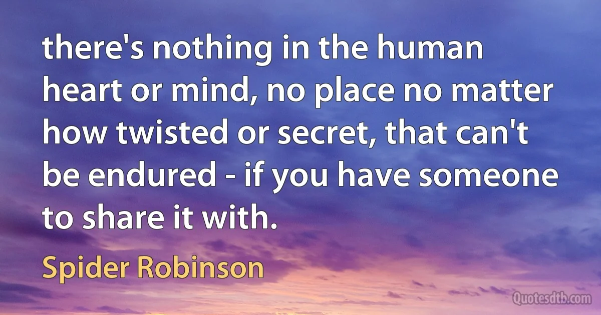 there's nothing in the human heart or mind, no place no matter how twisted or secret, that can't be endured - if you have someone to share it with. (Spider Robinson)