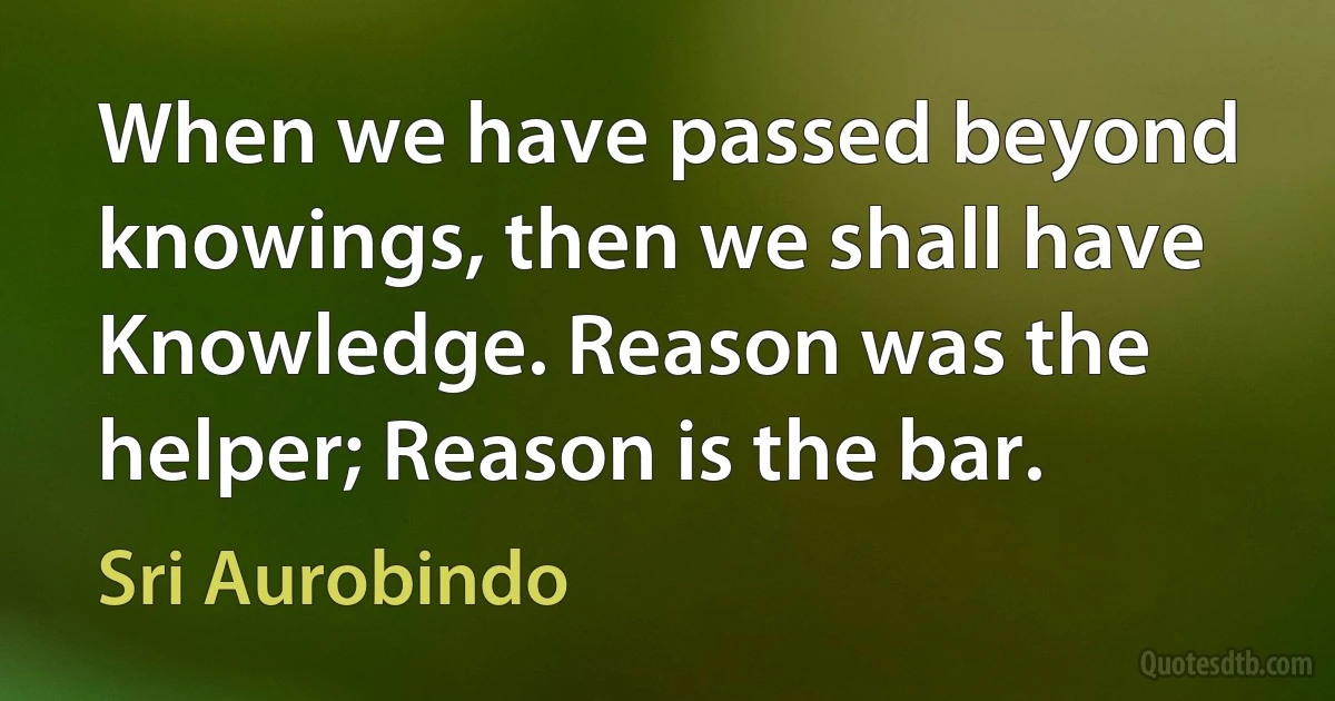 When we have passed beyond knowings, then we shall have Knowledge. Reason was the helper; Reason is the bar. (Sri Aurobindo)