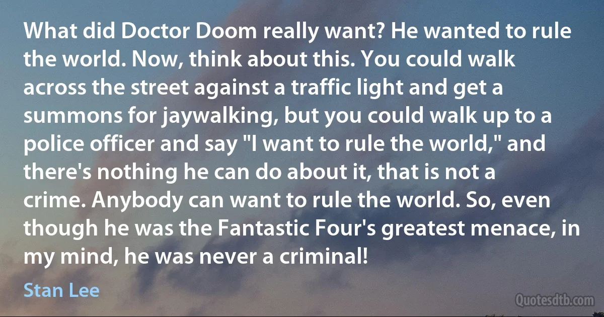 What did Doctor Doom really want? He wanted to rule the world. Now, think about this. You could walk across the street against a traffic light and get a summons for jaywalking, but you could walk up to a police officer and say "I want to rule the world," and there's nothing he can do about it, that is not a crime. Anybody can want to rule the world. So, even though he was the Fantastic Four's greatest menace, in my mind, he was never a criminal! (Stan Lee)