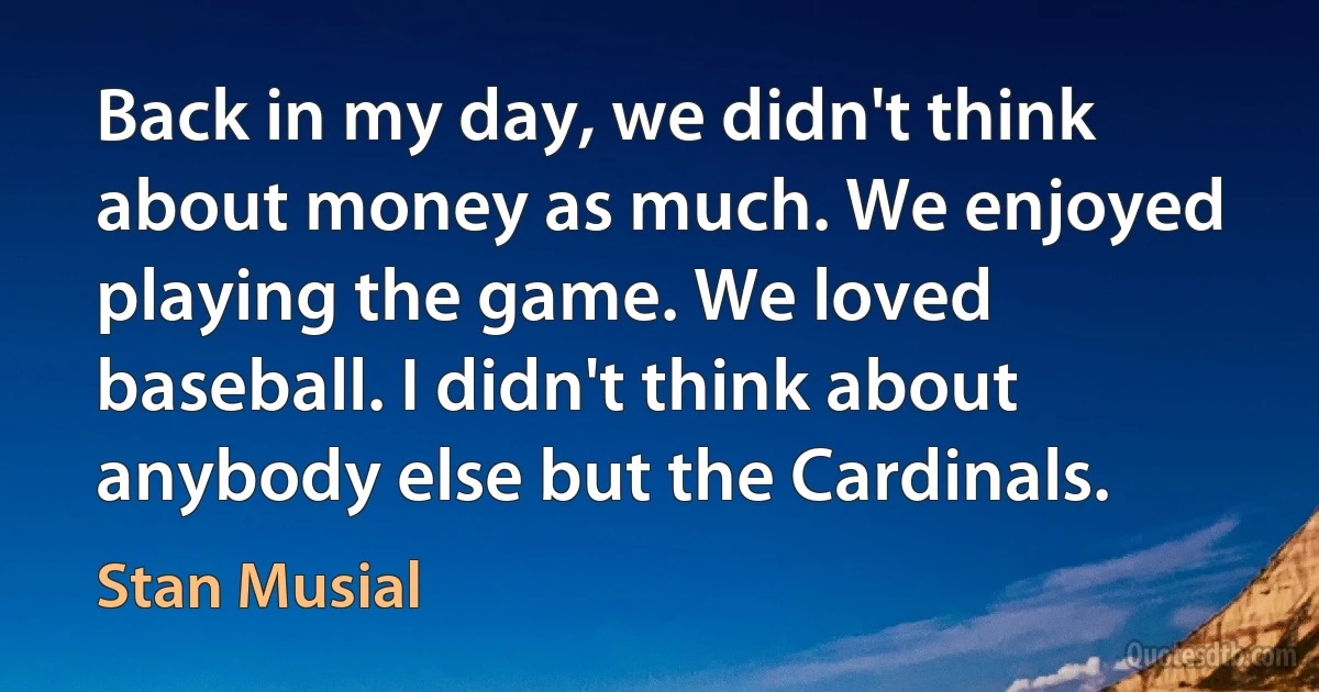 Back in my day, we didn't think about money as much. We enjoyed playing the game. We loved baseball. I didn't think about anybody else but the Cardinals. (Stan Musial)