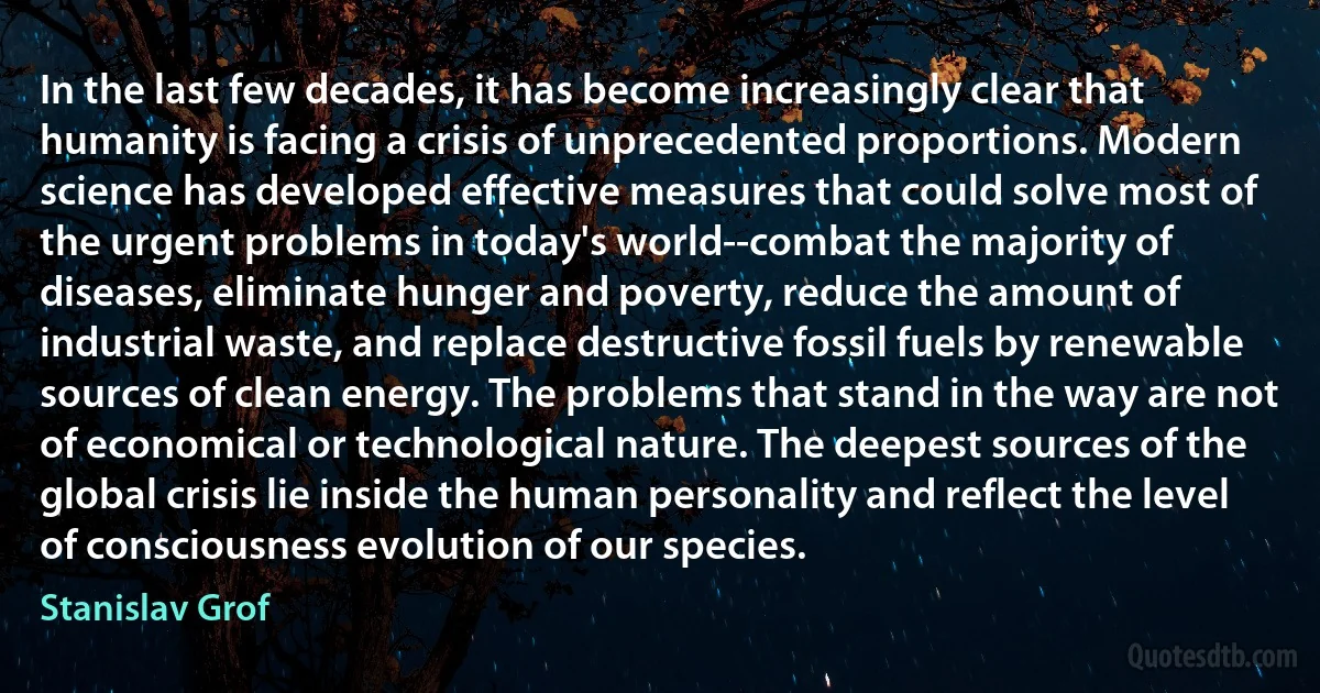 In the last few decades, it has become increasingly clear that humanity is facing a crisis of unprecedented proportions. Modern science has developed effective measures that could solve most of the urgent problems in today's world--combat the majority of diseases, eliminate hunger and poverty, reduce the amount of industrial waste, and replace destructive fossil fuels by renewable sources of clean energy. The problems that stand in the way are not of economical or technological nature. The deepest sources of the global crisis lie inside the human personality and reflect the level of consciousness evolution of our species. (Stanislav Grof)