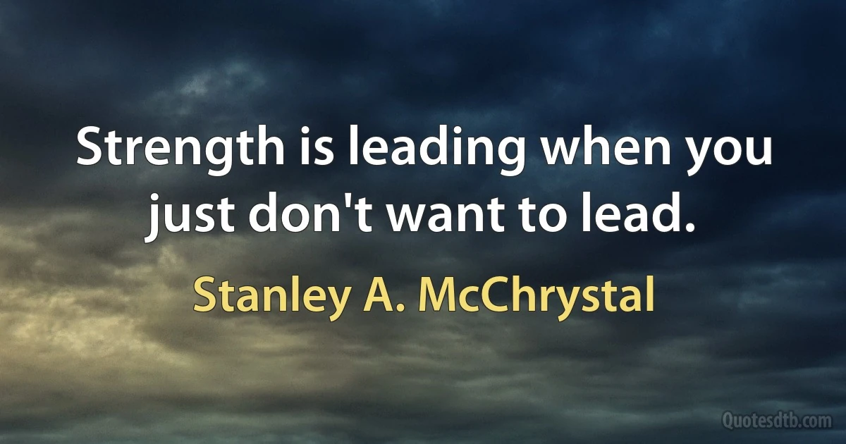 Strength is leading when you just don't want to lead. (Stanley A. McChrystal)