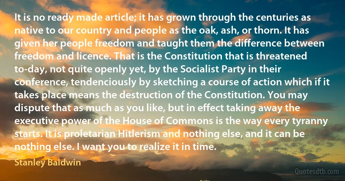 It is no ready made article; it has grown through the centuries as native to our country and people as the oak, ash, or thorn. It has given her people freedom and taught them the difference between freedom and licence. That is the Constitution that is threatened to-day, not quite openly yet, by the Socialist Party in their conference, tendenciously by sketching a course of action which if it takes place means the destruction of the Constitution. You may dispute that as much as you like, but in effect taking away the executive power of the House of Commons is the way every tyranny starts. It is proletarian Hitlerism and nothing else, and it can be nothing else. I want you to realize it in time. (Stanley Baldwin)