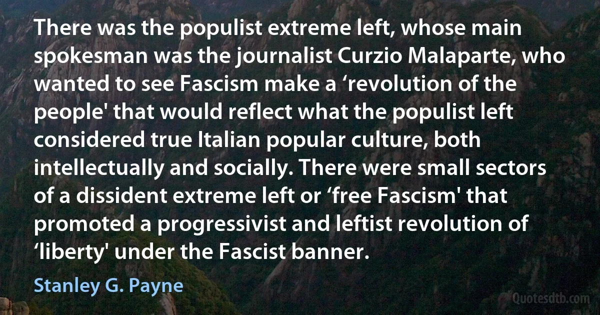 There was the populist extreme left, whose main spokesman was the journalist Curzio Malaparte, who wanted to see Fascism make a ‘revolution of the people' that would reflect what the populist left considered true Italian popular culture, both intellectually and socially. There were small sectors of a dissident extreme left or ‘free Fascism' that promoted a progressivist and leftist revolution of ‘liberty' under the Fascist banner. (Stanley G. Payne)