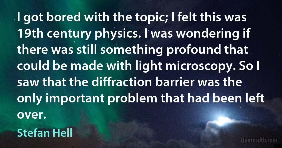 I got bored with the topic; I felt this was 19th century physics. I was wondering if there was still something profound that could be made with light microscopy. So I saw that the diffraction barrier was the only important problem that had been left over. (Stefan Hell)