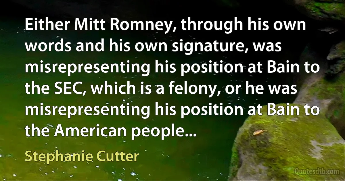 Either Mitt Romney, through his own words and his own signature, was misrepresenting his position at Bain to the SEC, which is a felony, or he was misrepresenting his position at Bain to the American people... (Stephanie Cutter)