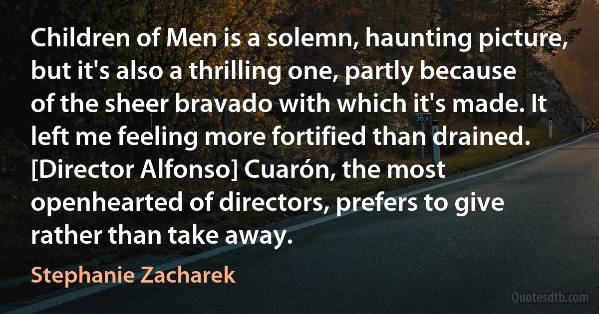 Children of Men is a solemn, haunting picture, but it's also a thrilling one, partly because of the sheer bravado with which it's made. It left me feeling more fortified than drained. [Director Alfonso] Cuarón, the most openhearted of directors, prefers to give rather than take away. (Stephanie Zacharek)