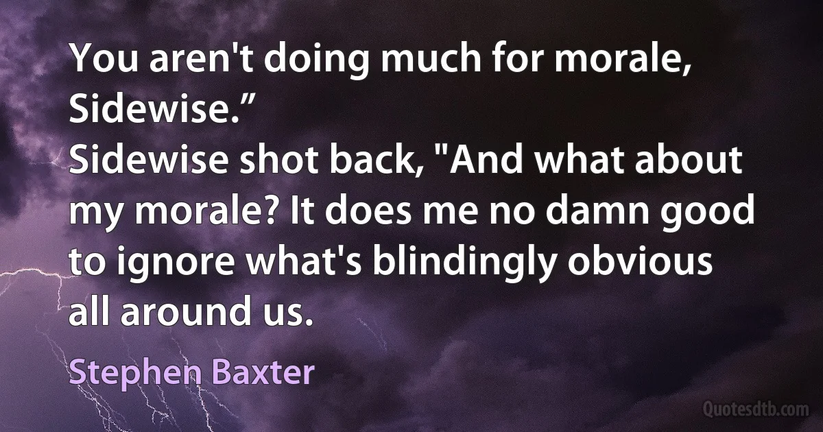 You aren't doing much for morale, Sidewise.”
Sidewise shot back, "And what about my morale? It does me no damn good to ignore what's blindingly obvious all around us. (Stephen Baxter)