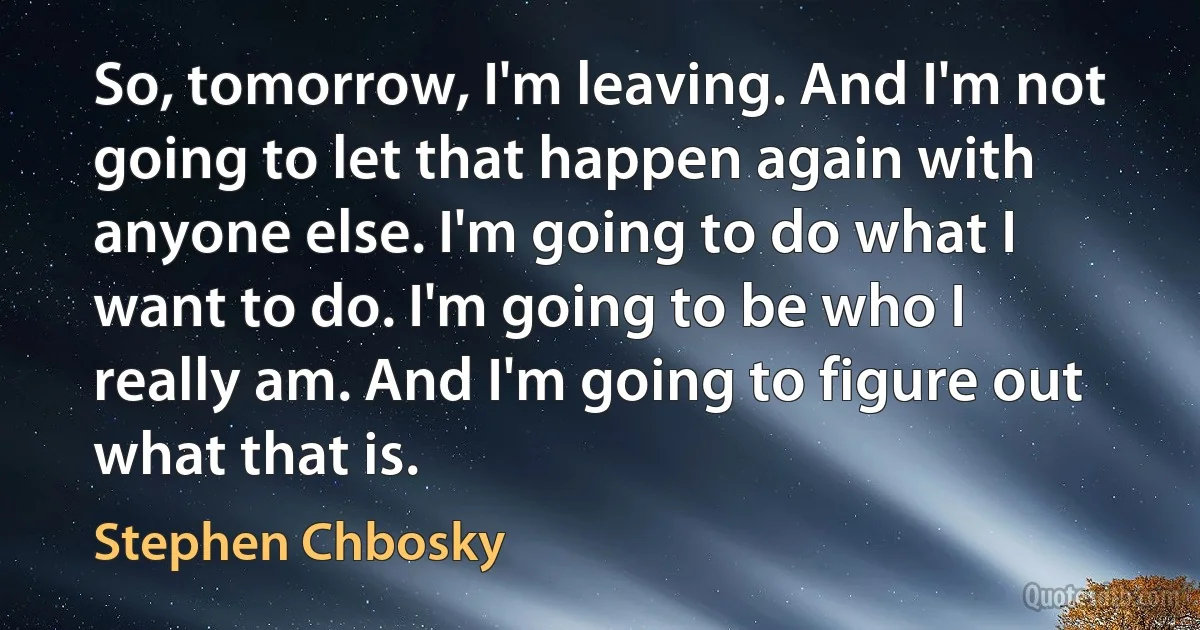 So, tomorrow, I'm leaving. And I'm not going to let that happen again with anyone else. I'm going to do what I want to do. I'm going to be who I really am. And I'm going to figure out what that is. (Stephen Chbosky)