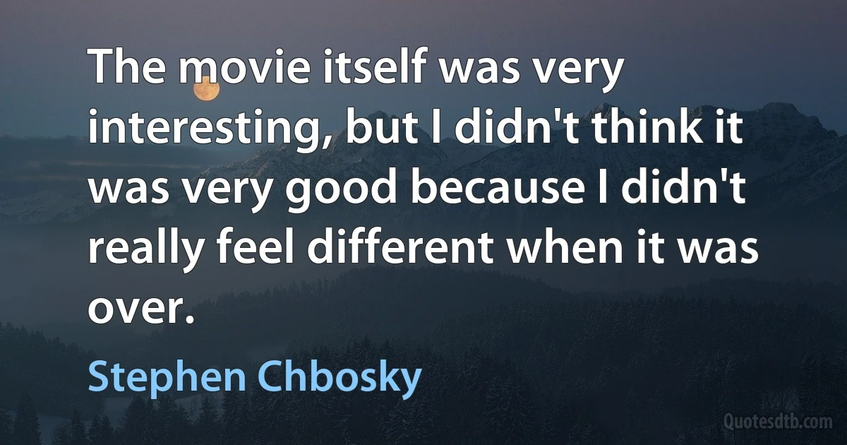 The movie itself was very interesting, but I didn't think it was very good because I didn't really feel different when it was over. (Stephen Chbosky)