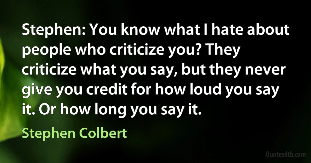 Stephen: You know what I hate about people who criticize you? They criticize what you say, but they never give you credit for how loud you say it. Or how long you say it. (Stephen Colbert)