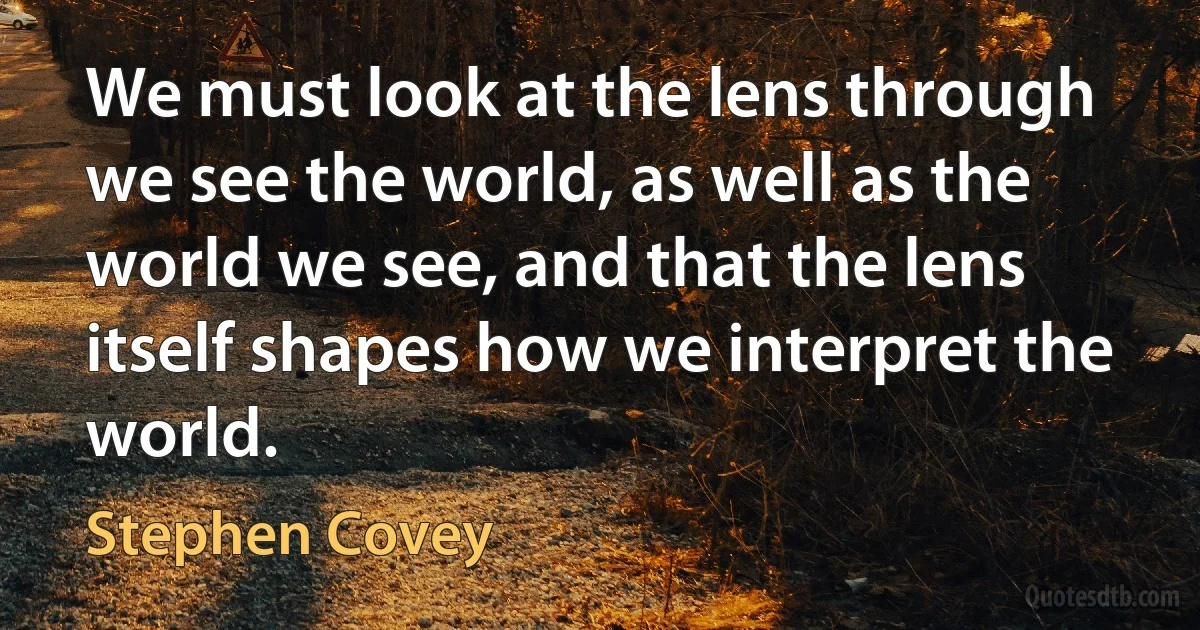 We must look at the lens through we see the world, as well as the world we see, and that the lens itself shapes how we interpret the world. (Stephen Covey)