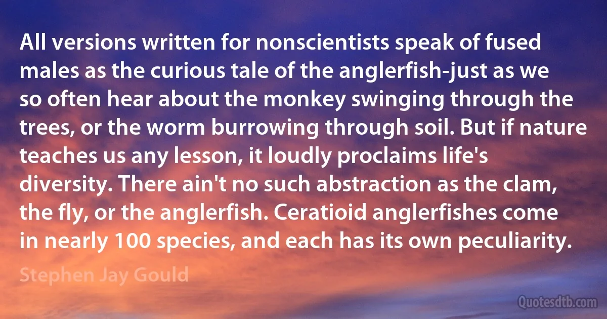 All versions written for nonscientists speak of fused males as the curious tale of the anglerfish-just as we so often hear about the monkey swinging through the trees, or the worm burrowing through soil. But if nature teaches us any lesson, it loudly proclaims life's diversity. There ain't no such abstraction as the clam, the fly, or the anglerfish. Ceratioid anglerfishes come in nearly 100 species, and each has its own peculiarity. (Stephen Jay Gould)