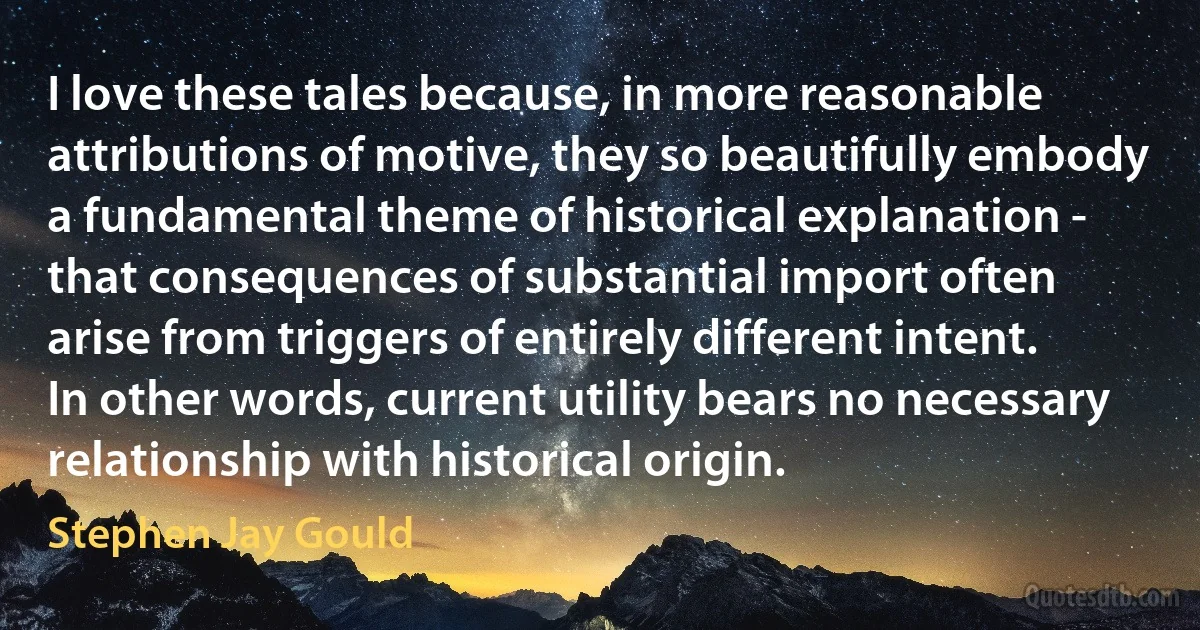 I love these tales because, in more reasonable attributions of motive, they so beautifully embody a fundamental theme of historical explanation - that consequences of substantial import often arise from triggers of entirely different intent. In other words, current utility bears no necessary relationship with historical origin. (Stephen Jay Gould)