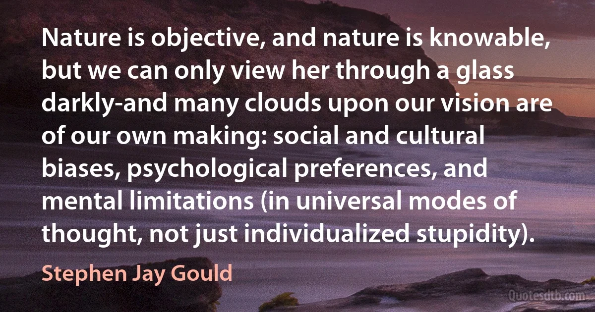 Nature is objective, and nature is knowable, but we can only view her through a glass darkly-and many clouds upon our vision are of our own making: social and cultural biases, psychological preferences, and mental limitations (in universal modes of thought, not just individualized stupidity). (Stephen Jay Gould)