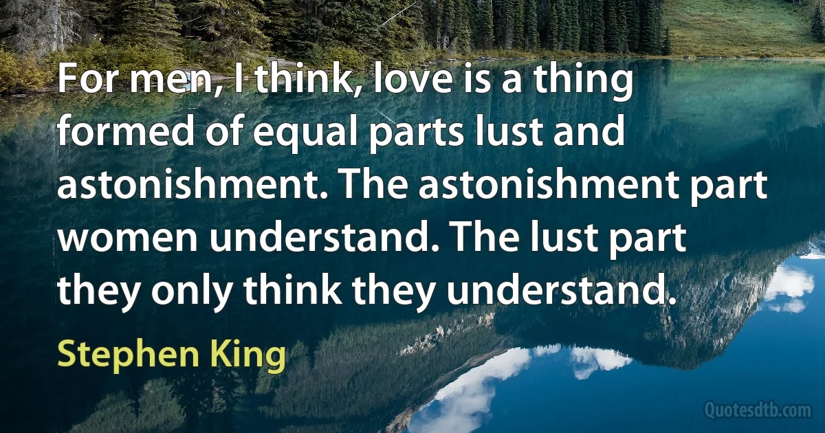 For men, I think, love is a thing formed of equal parts lust and astonishment. The astonishment part women understand. The lust part they only think they understand. (Stephen King)