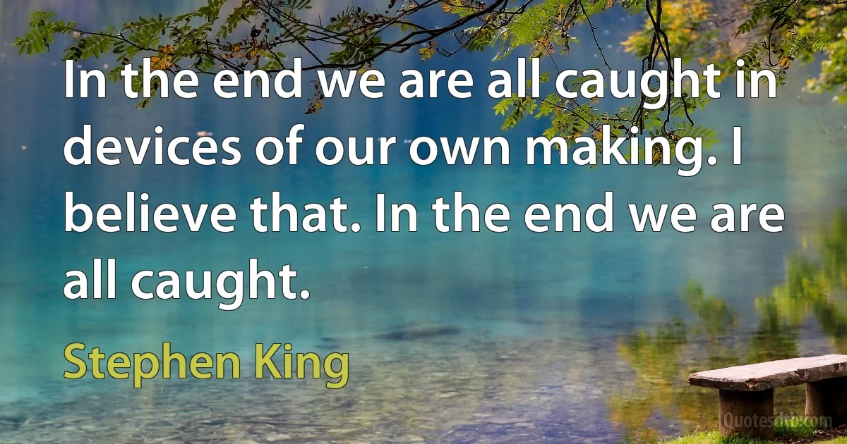 In the end we are all caught in devices of our own making. I believe that. In the end we are all caught. (Stephen King)