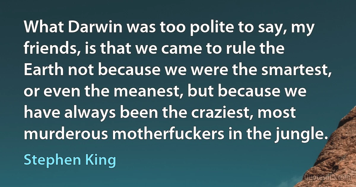 What Darwin was too polite to say, my friends, is that we came to rule the Earth not because we were the smartest, or even the meanest, but because we have always been the craziest, most murderous motherfuckers in the jungle. (Stephen King)