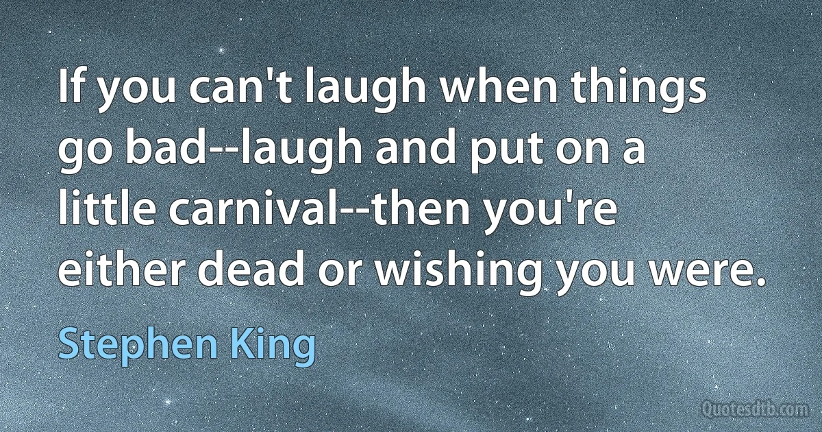 If you can't laugh when things go bad--laugh and put on a little carnival--then you're either dead or wishing you were. (Stephen King)