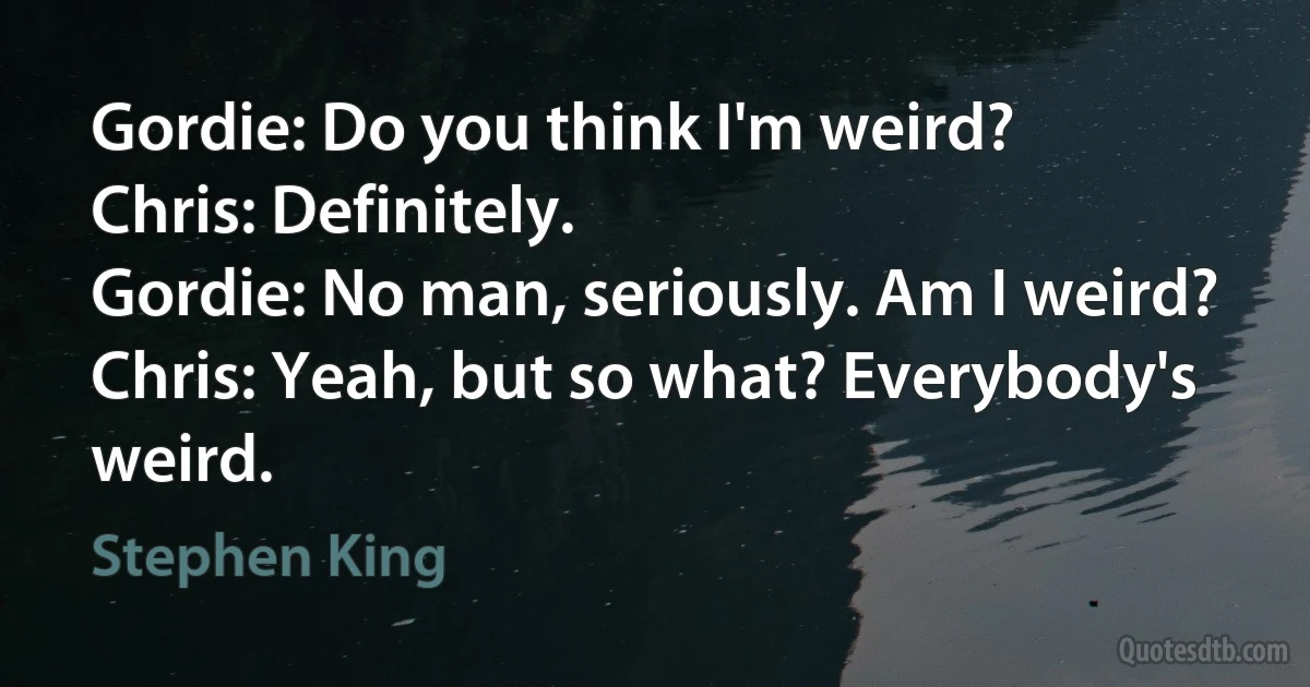 Gordie: Do you think I'm weird?
Chris: Definitely.
Gordie: No man, seriously. Am I weird?
Chris: Yeah, but so what? Everybody's weird. (Stephen King)