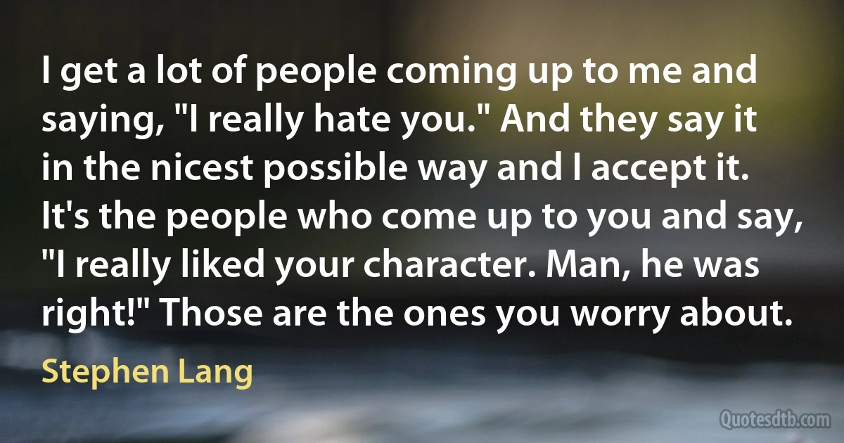 I get a lot of people coming up to me and saying, "I really hate you." And they say it in the nicest possible way and I accept it. It's the people who come up to you and say, "I really liked your character. Man, he was right!" Those are the ones you worry about. (Stephen Lang)