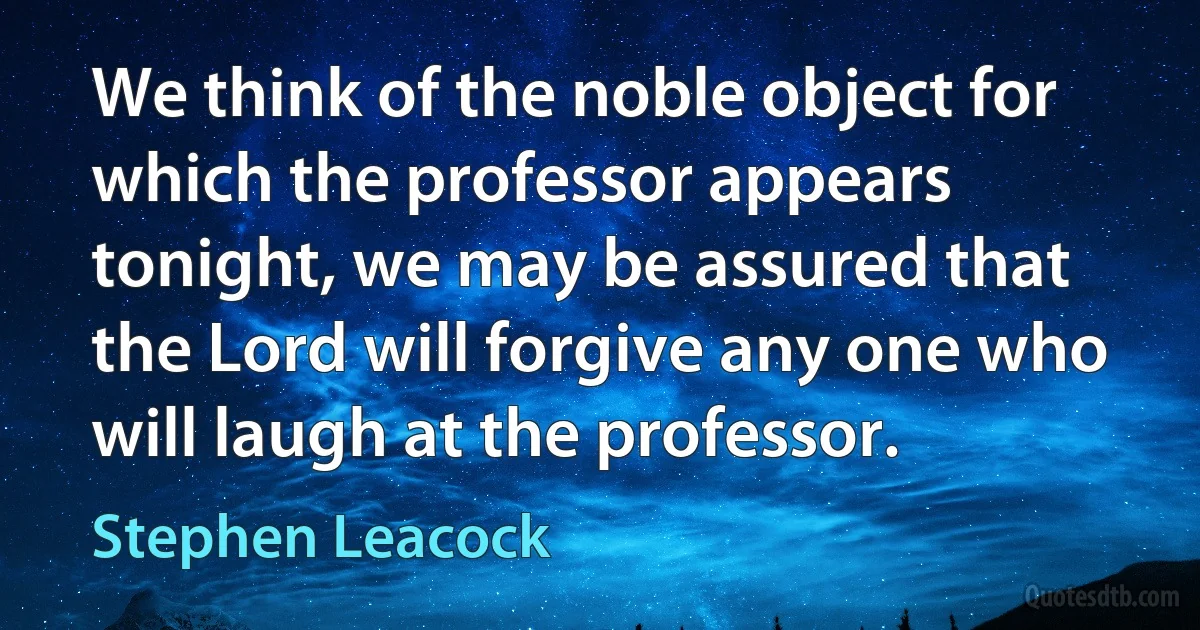 We think of the noble object for which the professor appears tonight, we may be assured that the Lord will forgive any one who will laugh at the professor. (Stephen Leacock)