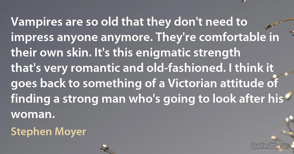 Vampires are so old that they don't need to impress anyone anymore. They're comfortable in their own skin. It's this enigmatic strength that's very romantic and old-fashioned. I think it goes back to something of a Victorian attitude of finding a strong man who's going to look after his woman. (Stephen Moyer)