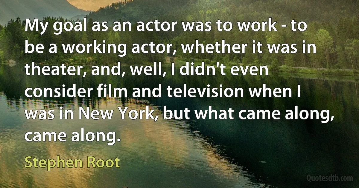 My goal as an actor was to work - to be a working actor, whether it was in theater, and, well, I didn't even consider film and television when I was in New York, but what came along, came along. (Stephen Root)