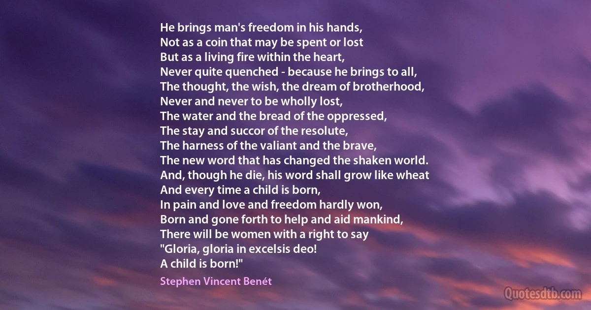 He brings man's freedom in his hands,
Not as a coin that may be spent or lost
But as a living fire within the heart,
Never quite quenched - because he brings to all,
The thought, the wish, the dream of brotherhood,
Never and never to be wholly lost,
The water and the bread of the oppressed,
The stay and succor of the resolute,
The harness of the valiant and the brave,
The new word that has changed the shaken world.
And, though he die, his word shall grow like wheat
And every time a child is born,
In pain and love and freedom hardly won,
Born and gone forth to help and aid mankind,
There will be women with a right to say
"Gloria, gloria in excelsis deo!
A child is born!" (Stephen Vincent Benét)