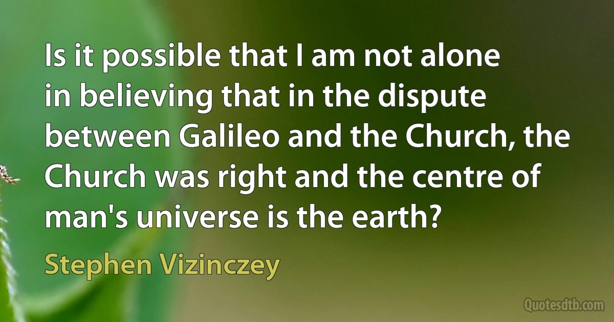 Is it possible that I am not alone in believing that in the dispute between Galileo and the Church, the Church was right and the centre of man's universe is the earth? (Stephen Vizinczey)