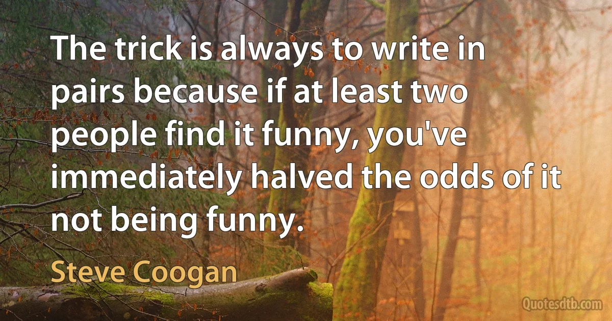 The trick is always to write in pairs because if at least two people find it funny, you've immediately halved the odds of it not being funny. (Steve Coogan)