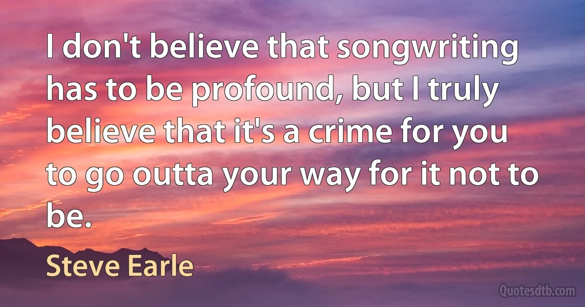 I don't believe that songwriting has to be profound, but I truly believe that it's a crime for you to go outta your way for it not to be. (Steve Earle)