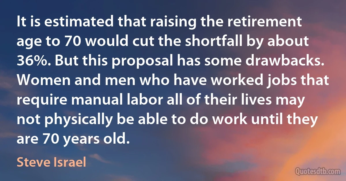 It is estimated that raising the retirement age to 70 would cut the shortfall by about 36%. But this proposal has some drawbacks. Women and men who have worked jobs that require manual labor all of their lives may not physically be able to do work until they are 70 years old. (Steve Israel)