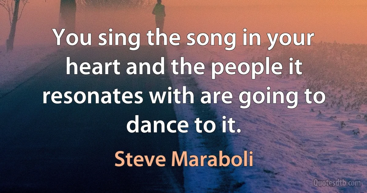 You sing the song in your heart and the people it resonates with are going to dance to it. (Steve Maraboli)