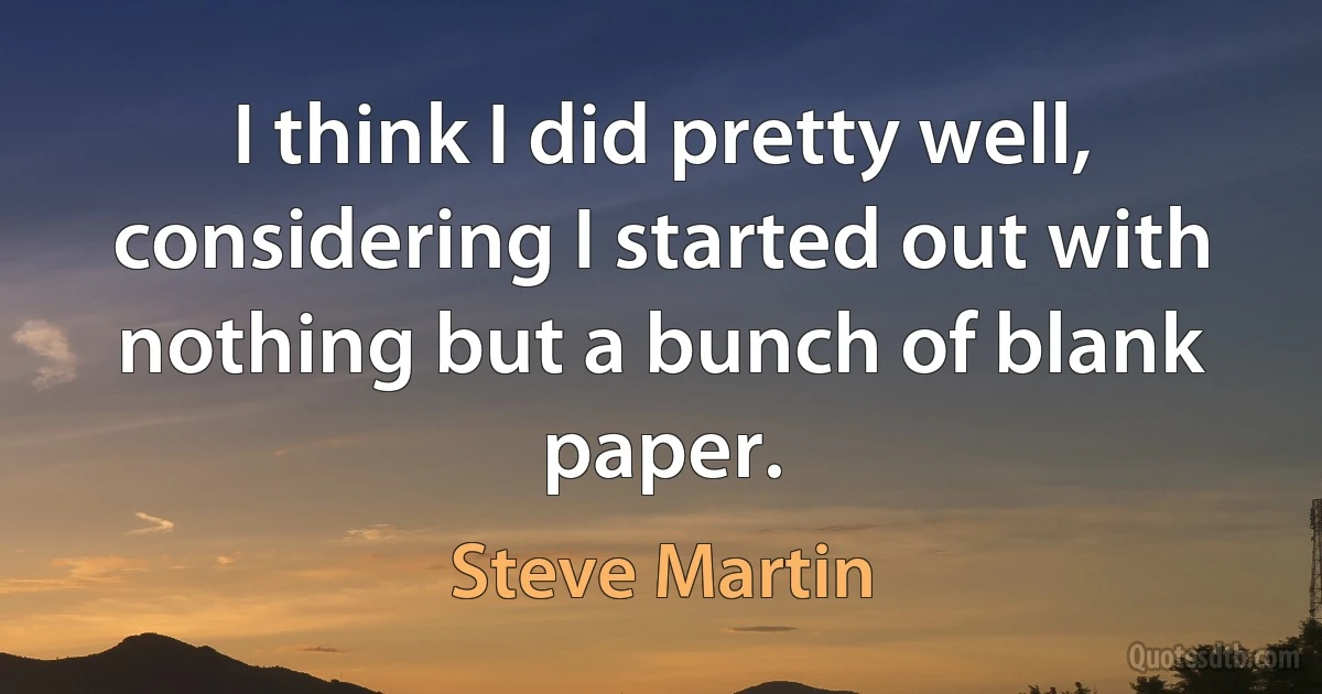 I think I did pretty well, considering I started out with nothing but a bunch of blank paper. (Steve Martin)