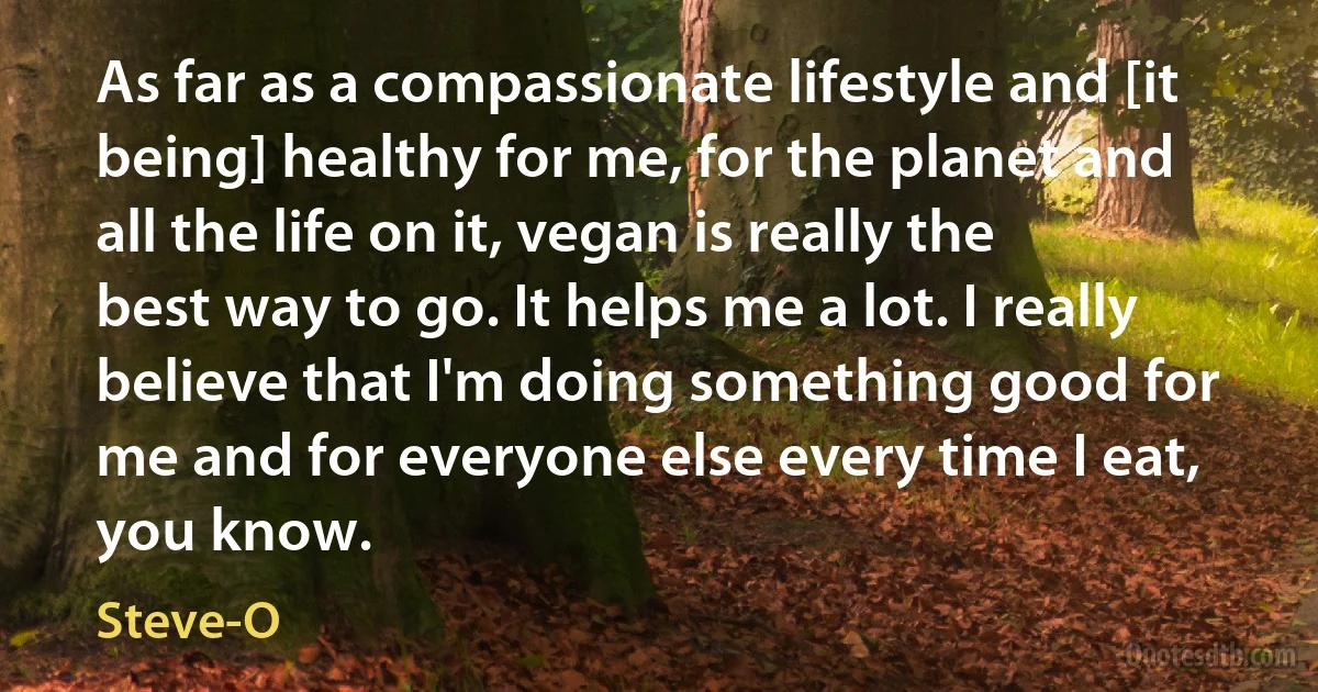 As far as a compassionate lifestyle and [it being] healthy for me, for the planet and all the life on it, vegan is really the best way to go. It helps me a lot. I really believe that I'm doing something good for me and for everyone else every time I eat, you know. (Steve-O)