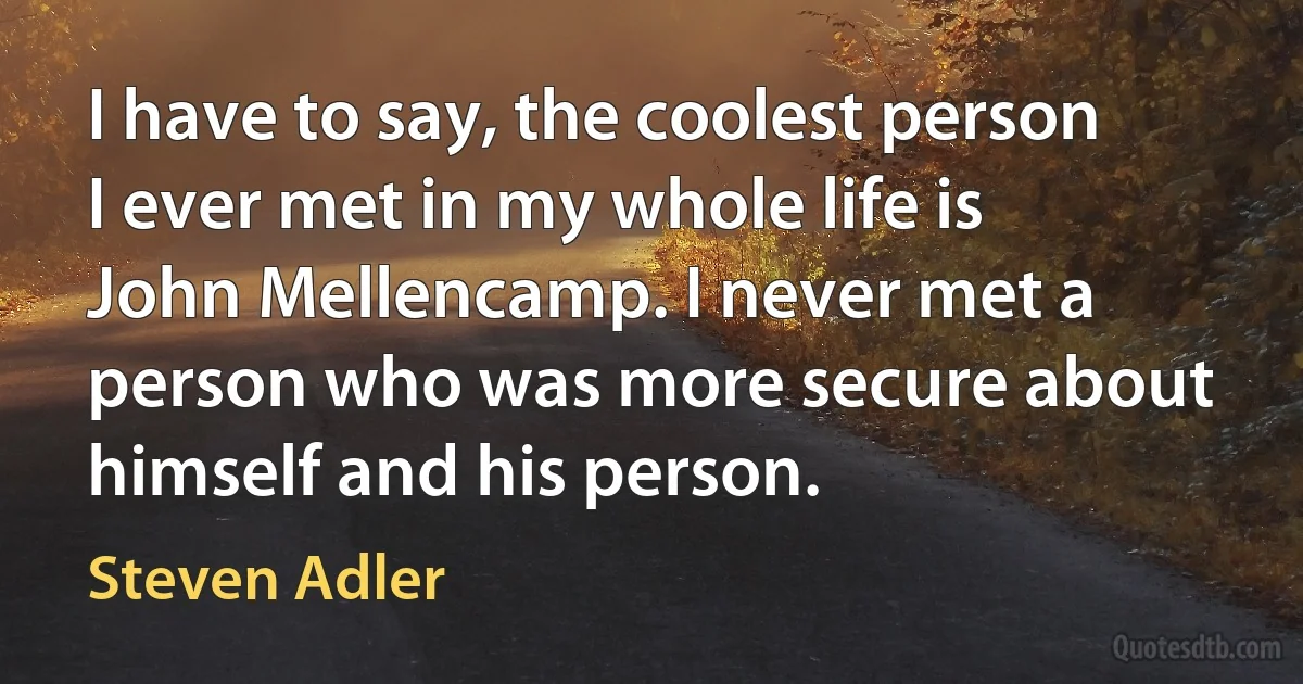 I have to say, the coolest person I ever met in my whole life is John Mellencamp. I never met a person who was more secure about himself and his person. (Steven Adler)