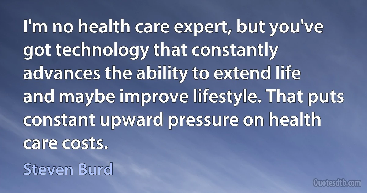 I'm no health care expert, but you've got technology that constantly advances the ability to extend life and maybe improve lifestyle. That puts constant upward pressure on health care costs. (Steven Burd)