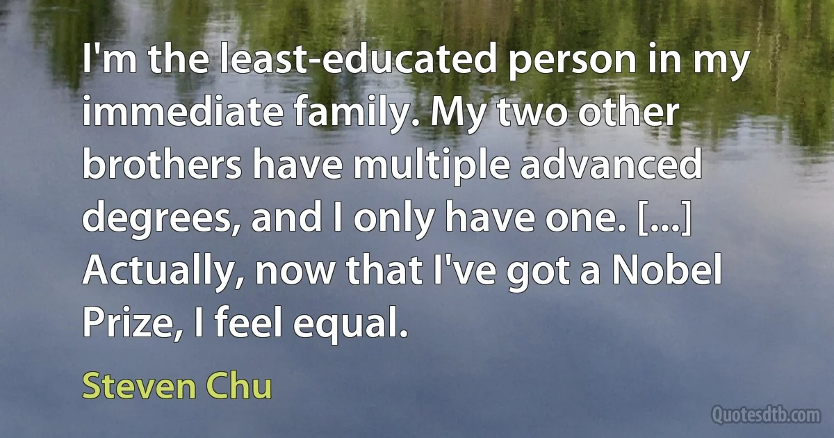 I'm the least-educated person in my immediate family. My two other brothers have multiple advanced degrees, and I only have one. [...] Actually, now that I've got a Nobel Prize, I feel equal. (Steven Chu)