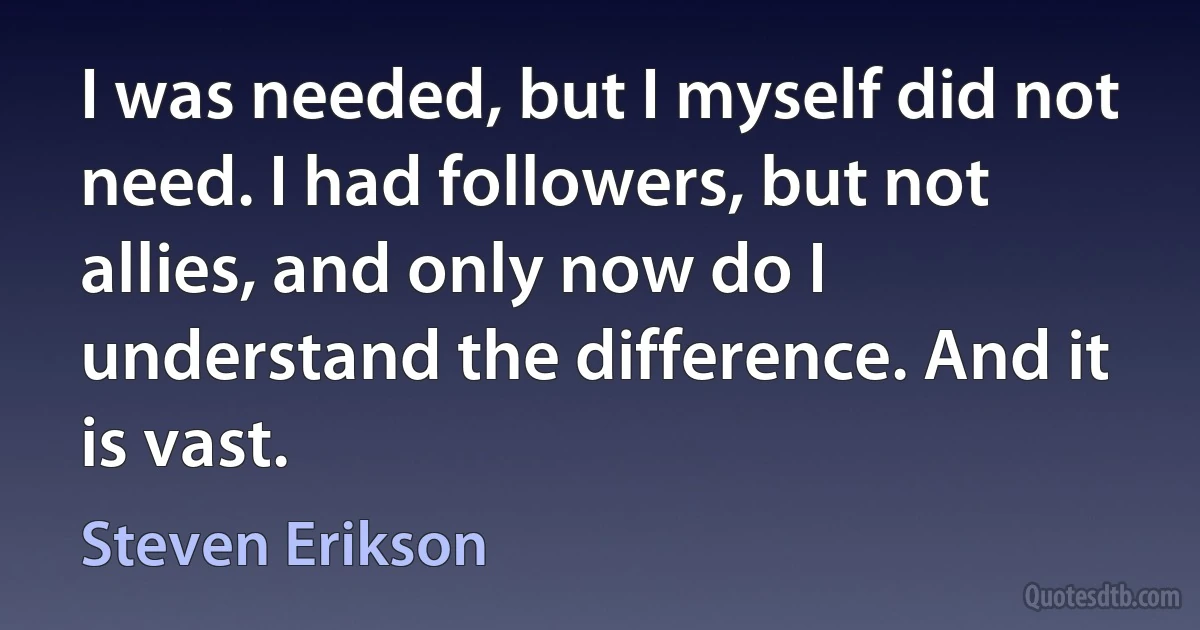 I was needed, but I myself did not need. I had followers, but not allies, and only now do I understand the difference. And it is vast. (Steven Erikson)