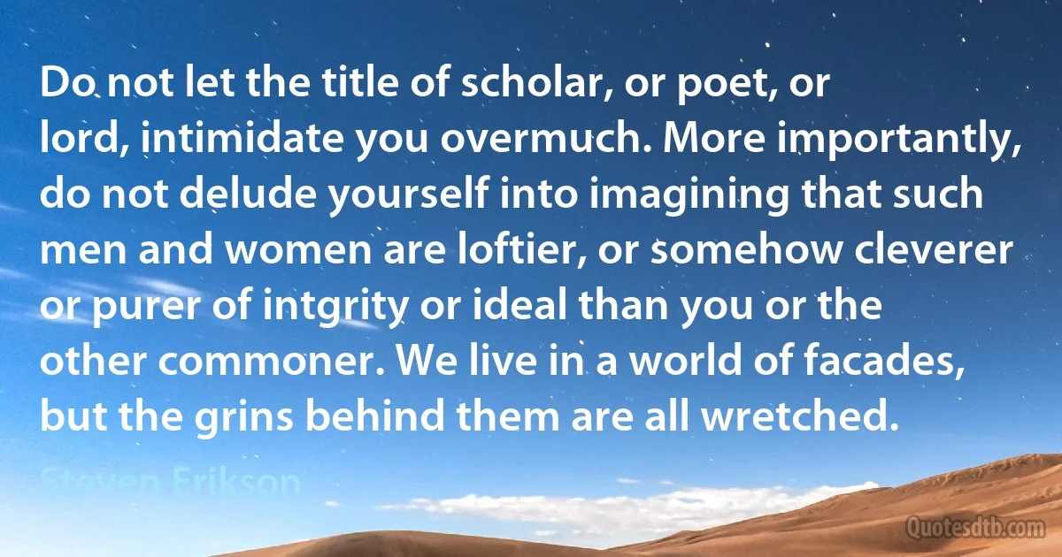 Do not let the title of scholar, or poet, or lord, intimidate you overmuch. More importantly, do not delude yourself into imagining that such men and women are loftier, or somehow cleverer or purer of intgrity or ideal than you or the other commoner. We live in a world of facades, but the grins behind them are all wretched. (Steven Erikson)